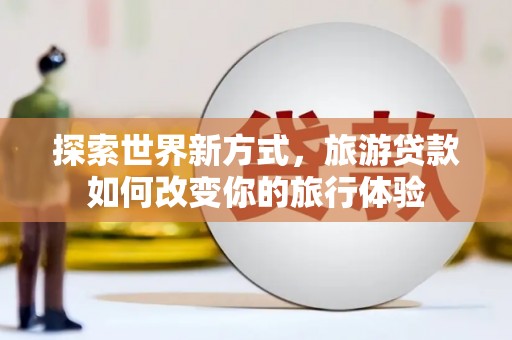 黄平探索世界新方式，旅游贷款如何改变你的旅行体验